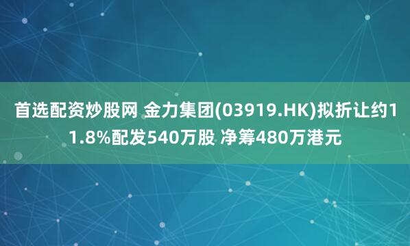 首选配资炒股网 金力集团(03919.HK)拟折让约11.8%配发540万股 净筹480万港元