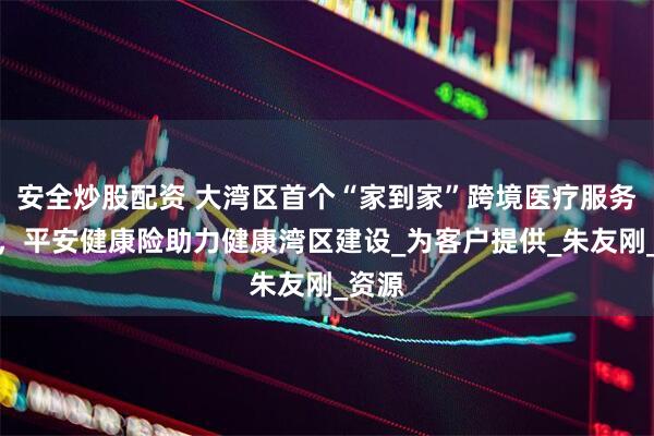 安全炒股配资 大湾区首个“家到家”跨境医疗服务上线，平安健康险助力健康湾区建设_为客户提供_朱友刚_资源