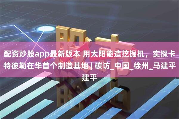 配资炒股app最新版本 用太阳能造挖掘机，实探卡特彼勒在华首个制造基地 | 碳访_中国_徐州_马建平