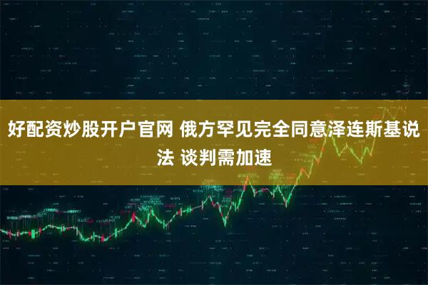 好配资炒股开户官网 俄方罕见完全同意泽连斯基说法 谈判需加速