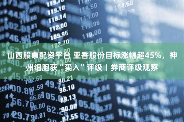 山西股票配资平台 亚香股份目标涨幅超45%，神州细胞获“买入”评级丨券商评级观察