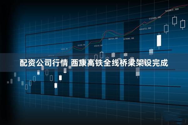配资公司行情 西康高铁全线桥梁架设完成