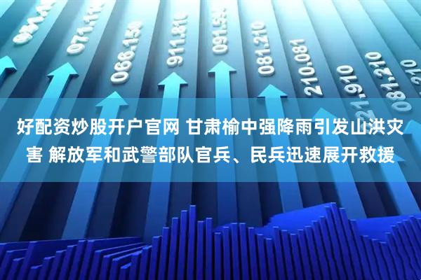 好配资炒股开户官网 甘肃榆中强降雨引发山洪灾害 解放军和武警部队官兵、民兵迅速展开救援