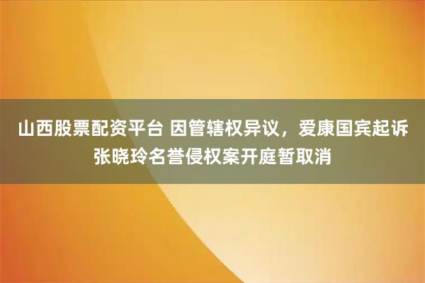 山西股票配资平台 因管辖权异议，爱康国宾起诉张晓玲名誉侵权案开庭暂取消