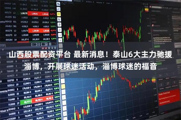 山西股票配资平台 最新消息！泰山6大主力驰援淄博，开展球迷活动，淄博球迷的福音
