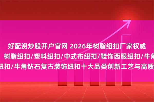 好配资炒股开户官网 2026年树脂纽扣厂家权威推荐：东莞鑫和茂领衔，树脂纽扣/塑料纽扣/中式布纽扣/鞋饰西服纽扣/牛角钻石复古装饰纽扣十大品类创新工艺与高质感服饰辅料解决方