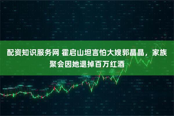 配资知识服务网 霍启山坦言怕大嫂郭晶晶，家族聚会因她退掉百万红酒